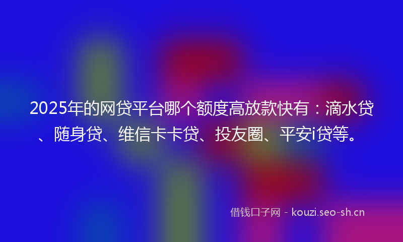 2025年的网贷平台哪个额度高放款快有：滴水贷、随身贷、维信卡卡贷、投友圈、平安i贷等。