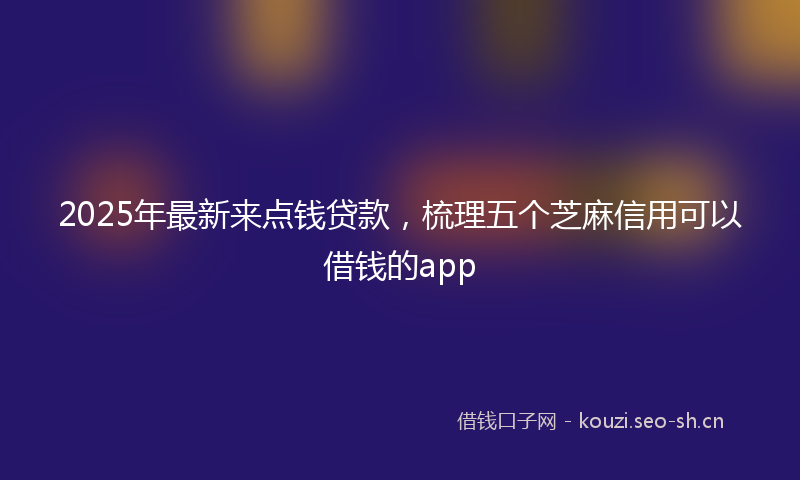 2025年最新来点钱贷款，梳理五个芝麻信用可以借钱的app