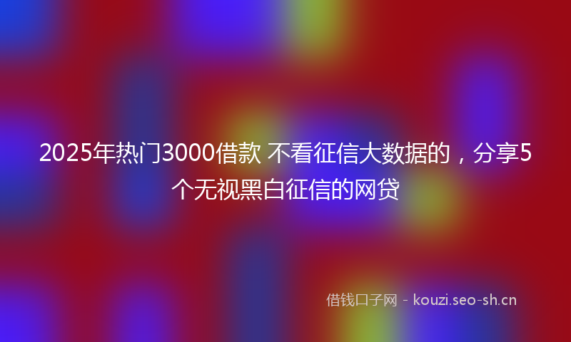 2025年热门3000借款 不看征信大数据的，分享5个无视黑白征信的网贷