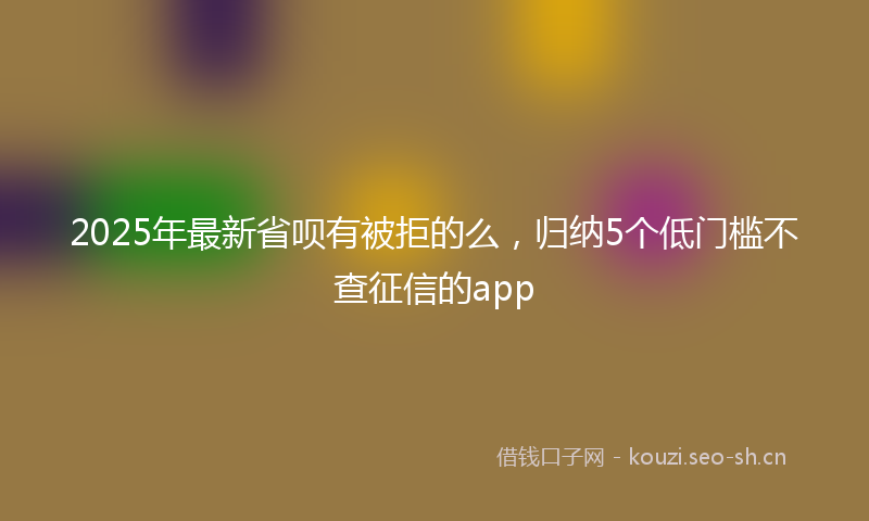 2025年最新省呗有被拒的么，归纳5个低门槛不查征信的app