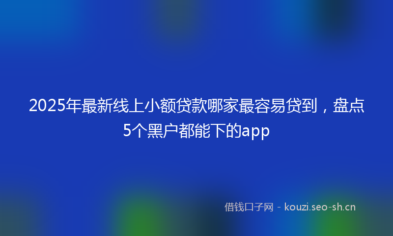 2025年最新线上小额贷款哪家最容易贷到，盘点5个黑户都能下的app