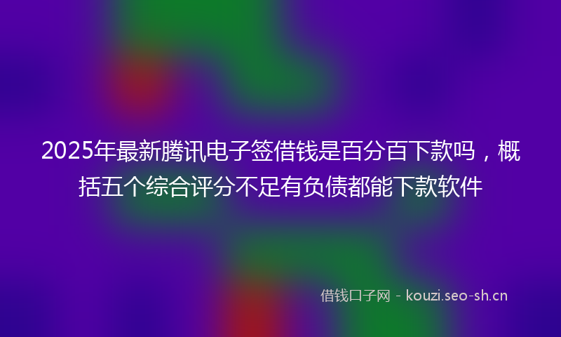 2025年最新腾讯电子签借钱是百分百下款吗，概括五个综合评分不足有负债都能下款软件