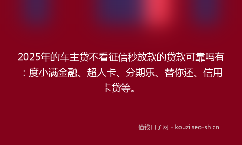 2025年的车主贷不看征信秒放款的贷款可靠吗有：度小满金融、超人卡、分期乐、替你还、信用卡贷等。