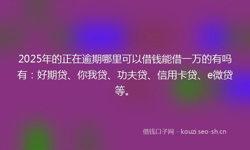 2025年的正在逾期哪里可以借钱能借一万的有吗有：好期贷、你我贷、功夫贷、信用卡贷、e微贷等。