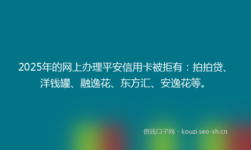 2025年的网上办理平安信用卡被拒有：拍拍贷、洋钱罐、融逸花、东方汇、安逸花等。