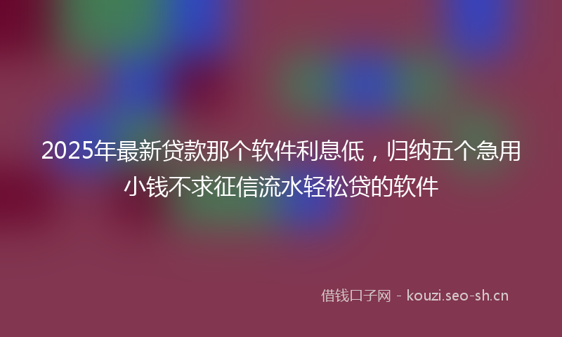 2025年最新贷款那个软件利息低，归纳五个急用小钱不求征信流水轻松贷的软件