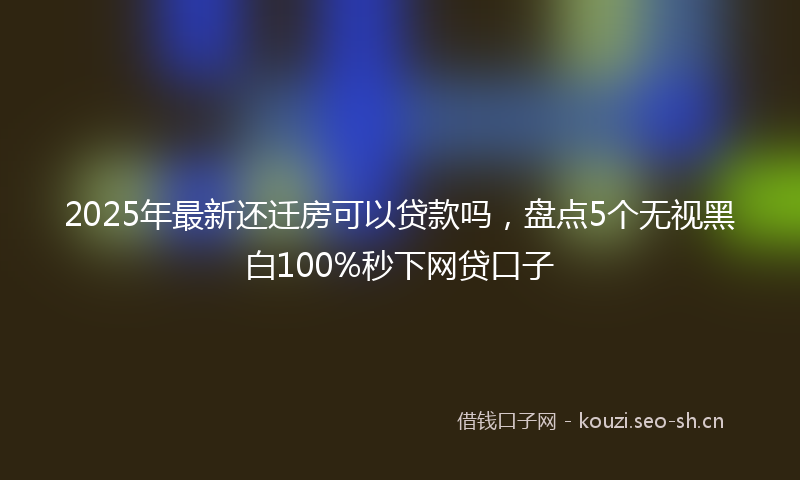 2025年最新还迁房可以贷款吗，盘点5个无视黑白100%秒下网贷口子