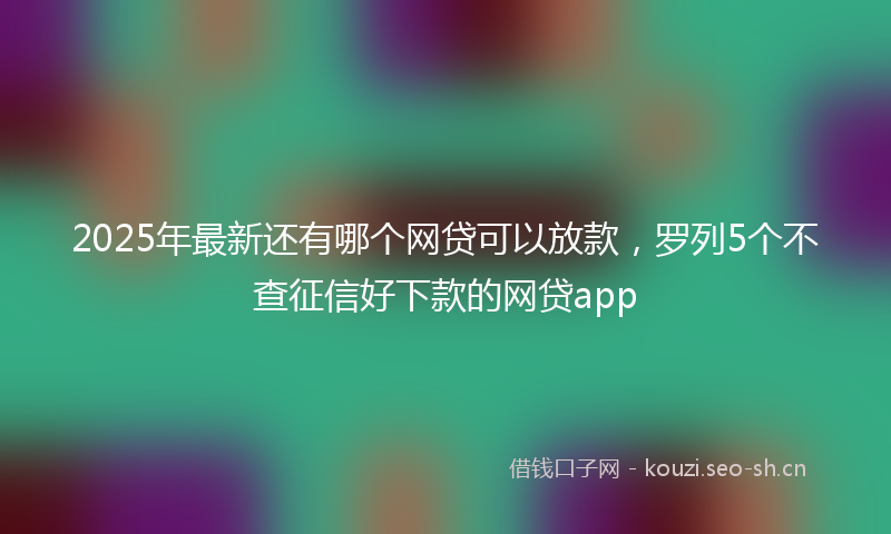 2025年最新还有哪个网贷可以放款，罗列5个不查征信好下款的网贷app