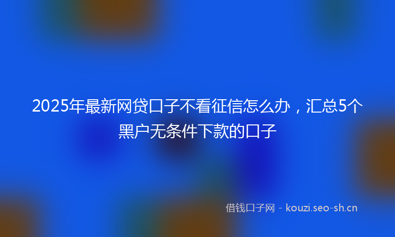 2025年最新网贷口子不看征信怎么办，汇总5个黑户无条件下款的口子