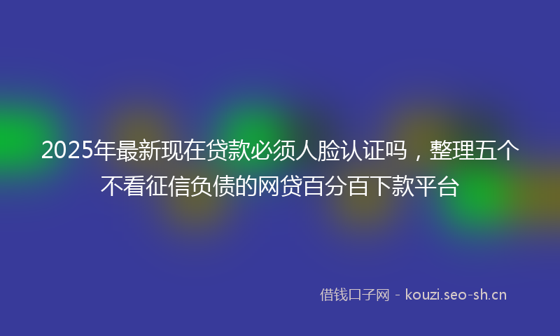 2025年最新现在贷款必须人脸认证吗，整理五个不看征信负债的网贷百分百下款平台