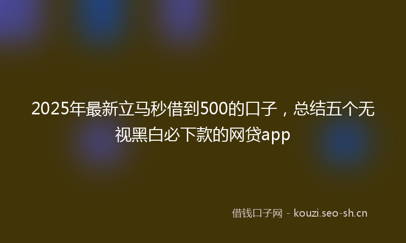 2025年最新立马秒借到500的口子，总结五个无视黑白必下款的网贷app