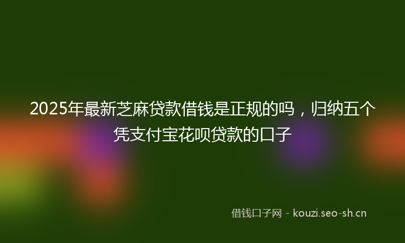 2025年最新芝麻贷款借钱是正规的吗，归纳五个凭支付宝花呗贷款的口子