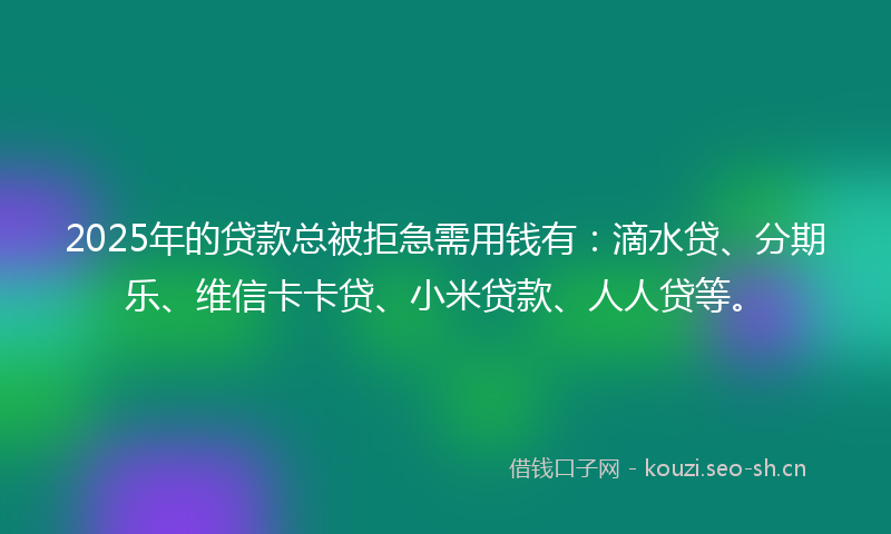 2025年的贷款总被拒急需用钱有：滴水贷、分期乐、维信卡卡贷、小米贷款、人人贷等。