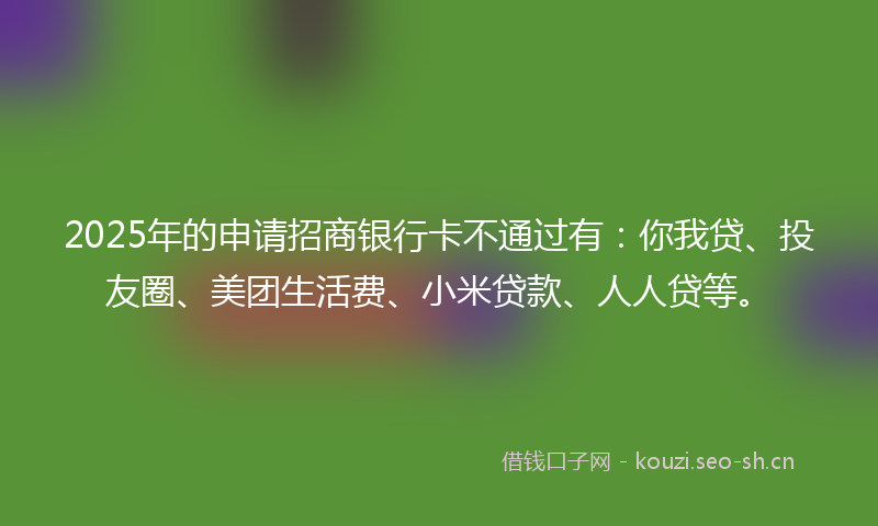 2025年的申请招商银行卡不通过有：你我贷、投友圈、美团生活费、小米贷款、人人贷等。