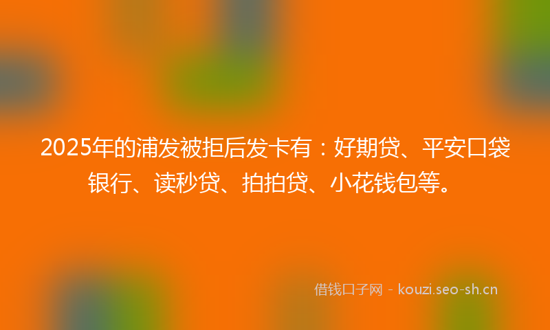 2025年的浦发被拒后发卡有：好期贷、平安口袋银行、读秒贷、拍拍贷、小花钱包等。