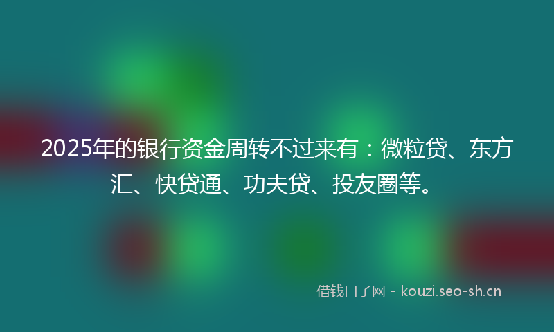 2025年的银行资金周转不过来有：微粒贷、东方汇、快贷通、功夫贷、投友圈等。