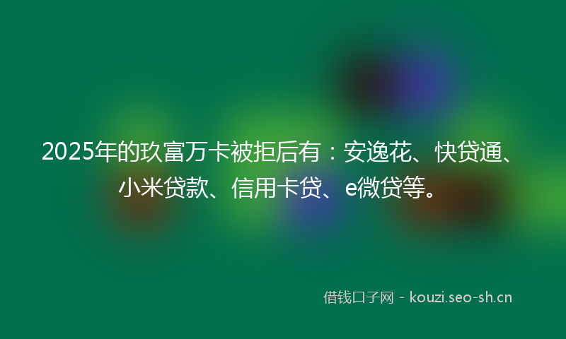 2025年的玖富万卡被拒后有：安逸花、快贷通、小米贷款、信用卡贷、e微贷等。