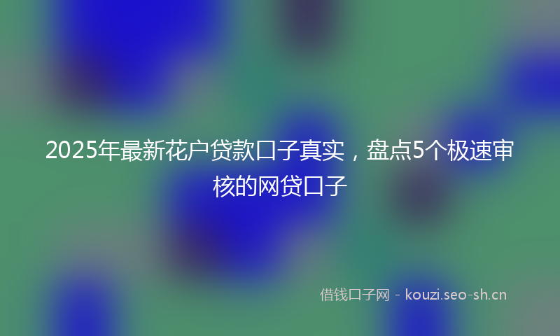 2025年最新花户贷款口子真实，盘点5个极速审核的网贷口子