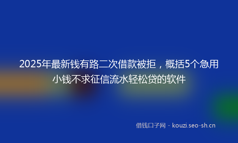 2025年最新钱有路二次借款被拒，概括5个急用小钱不求征信流水轻松贷的软件