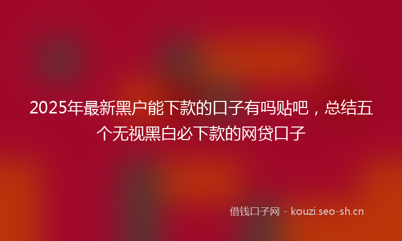 2025年最新黑户能下款的口子有吗贴吧，总结五个无视黑白必下款的网贷口子