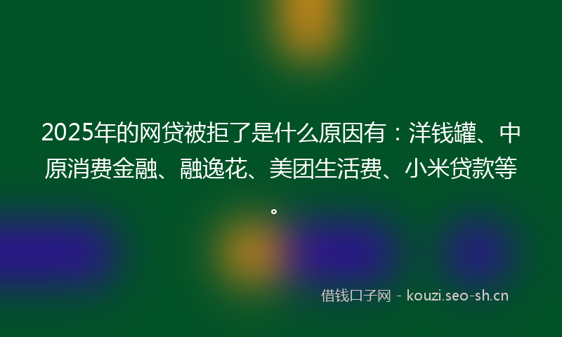 2025年的网贷被拒了是什么原因有：洋钱罐、中原消费金融、融逸花、美团生活费、小米贷款等。
