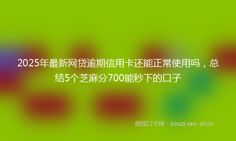 2025年最新网贷逾期信用卡还能正常使用吗，总结5个芝麻分700能秒下的口子