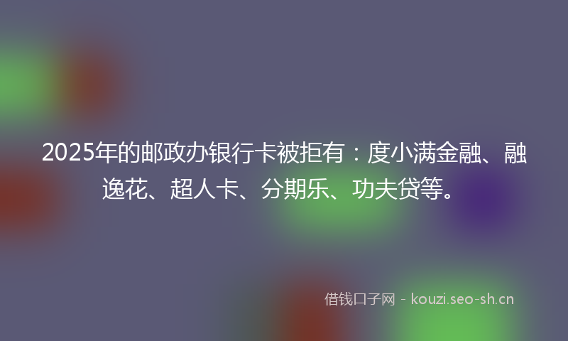 2025年的邮政办银行卡被拒有：度小满金融、融逸花、超人卡、分期乐、功夫贷等。
