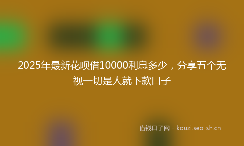 2025年最新花呗借10000利息多少，分享五个无视一切是人就下款口子
