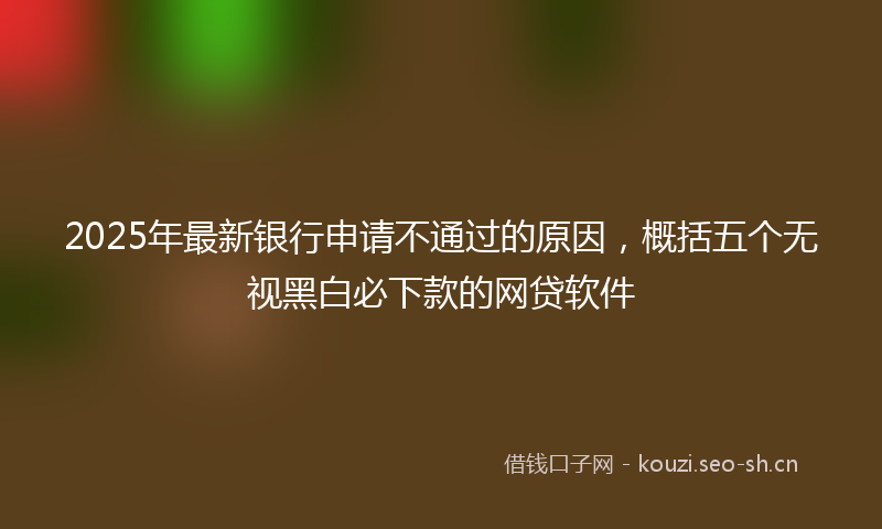 2025年最新银行申请不通过的原因，概括五个无视黑白必下款的网贷软件