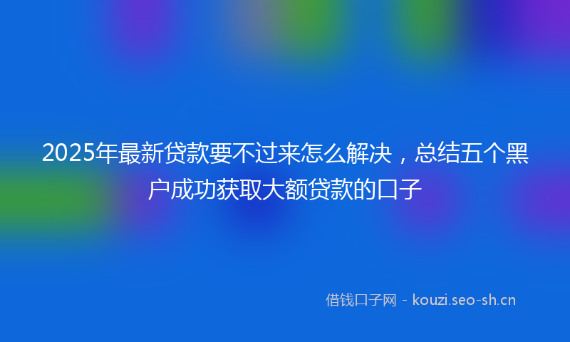 2025年最新贷款要不过来怎么解决，总结五个黑户成功获取大额贷款的口子