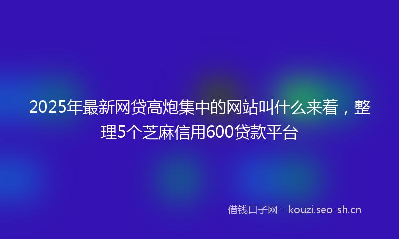 2025年最新网贷高炮集中的网站叫什么来着，整理5个芝麻信用600贷款平台