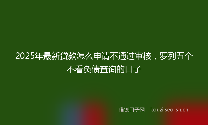 2025年最新贷款怎么申请不通过审核，罗列五个不看负债查询的口子
