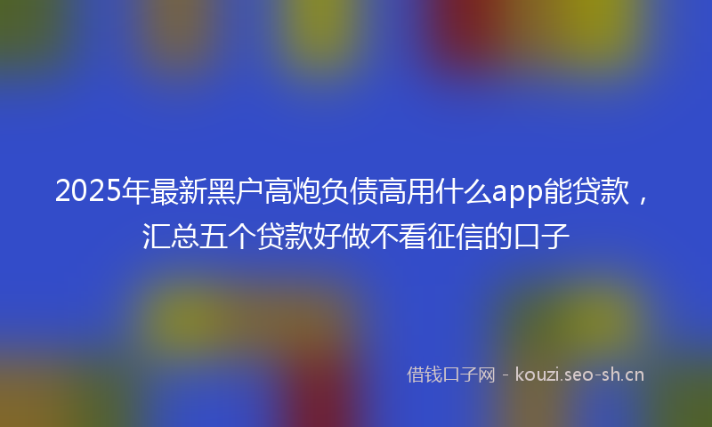 2025年最新黑户高炮负债高用什么app能贷款，汇总五个贷款好做不看征信的口子