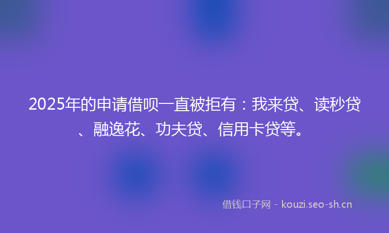2025年的申请借呗一直被拒有：我来贷、读秒贷、融逸花、功夫贷、信用卡贷等。