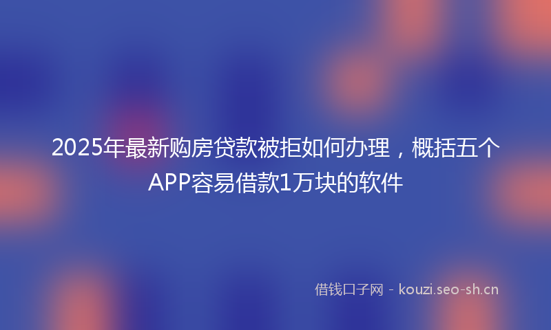 2025年最新购房贷款被拒如何办理，概括五个APP容易借款1万块的软件