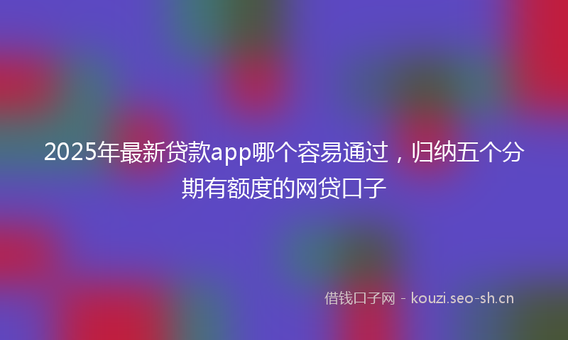 2025年最新贷款app哪个容易通过，归纳五个分期有额度的网贷口子