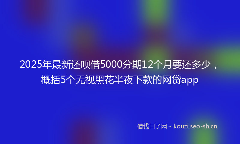 2025年最新还呗借5000分期12个月要还多少，概括5个无视黑花半夜下款的网贷app
