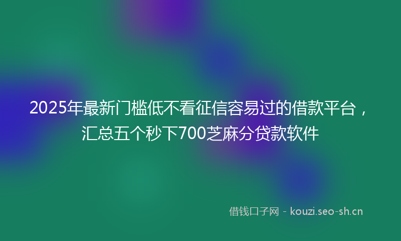 2025年最新门槛低不看征信容易过的借款平台，汇总五个秒下700芝麻分贷款软件