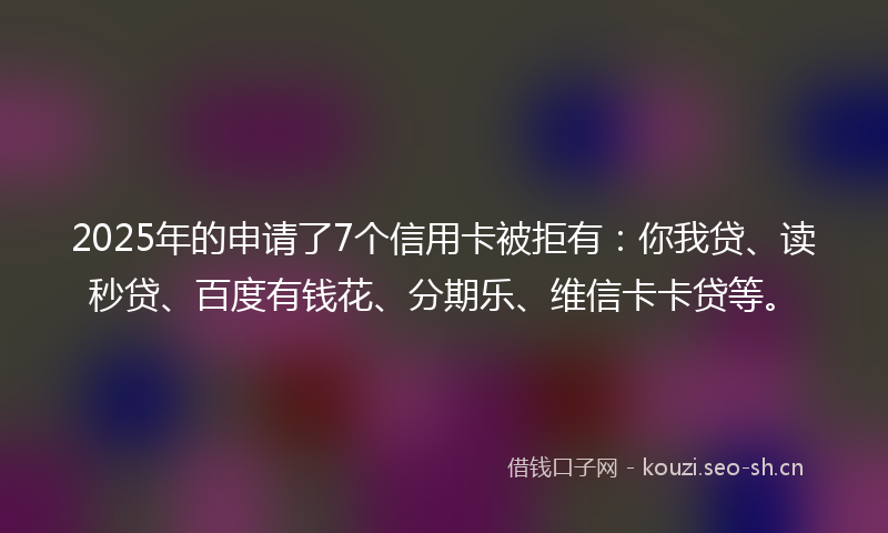 2025年的申请了7个信用卡被拒有：你我贷、读秒贷、百度有钱花、分期乐、维信卡卡贷等。