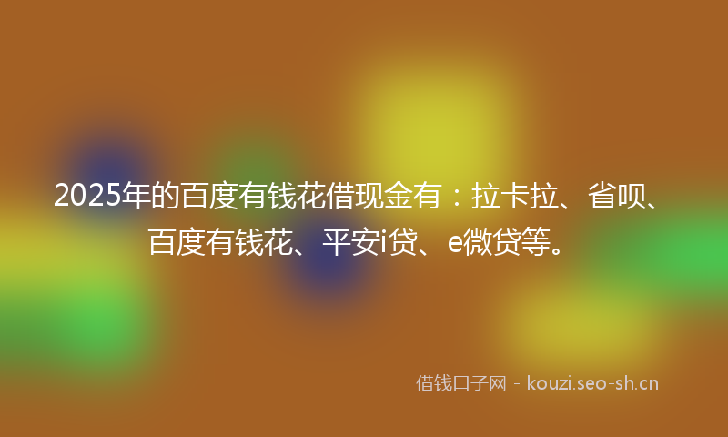 2025年的百度有钱花借现金有：拉卡拉、省呗、百度有钱花、平安i贷、e微贷等。