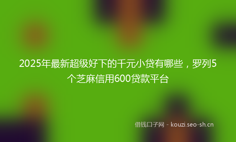 2025年最新超级好下的千元小贷有哪些，罗列5个芝麻信用600贷款平台