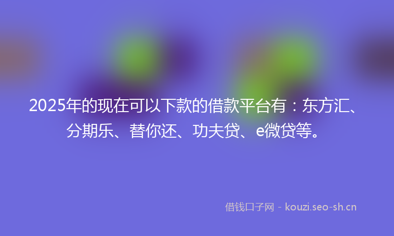 2025年的现在可以下款的借款平台有：东方汇、分期乐、替你还、功夫贷、e微贷等。