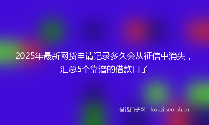 2025年最新网货申请记录多久会从征信中消失，汇总5个靠谱的借款口子