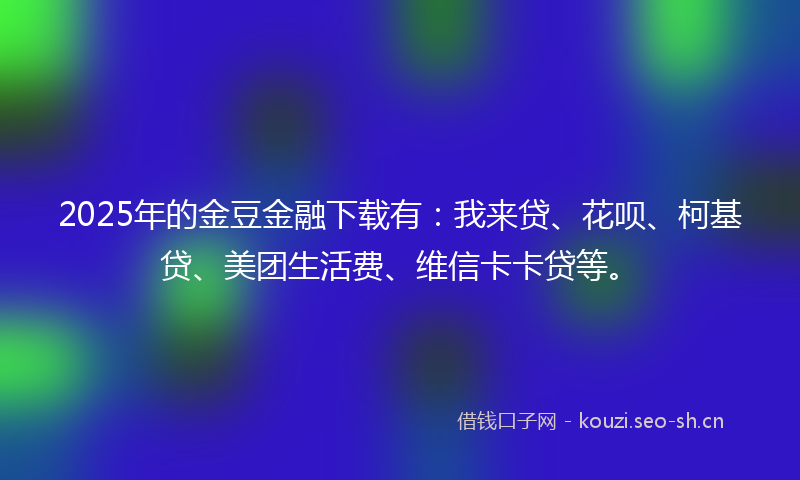 2025年的金豆金融下载有：我来贷、花呗、柯基贷、美团生活费、维信卡卡贷等。