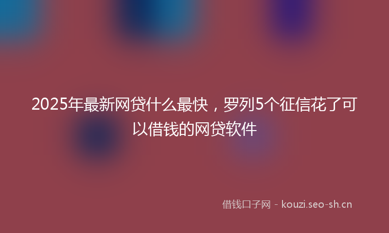 2025年最新网贷什么最快，罗列5个征信花了可以借钱的网贷软件