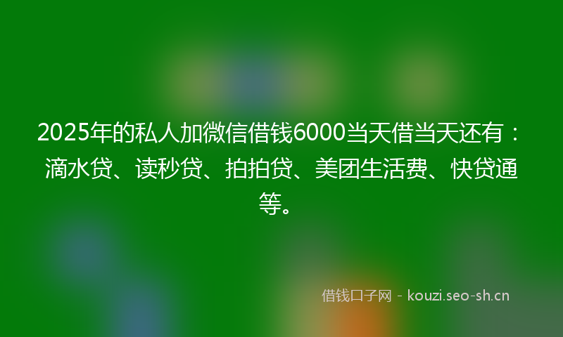 2025年的私人加微信借钱6000当天借当天还有：滴水贷、读秒贷、拍拍贷、美团生活费、快贷通等。