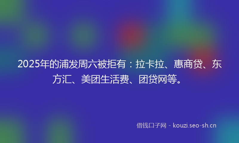 2025年的浦发周六被拒有：拉卡拉、惠商贷、东方汇、美团生活费、团贷网等。
