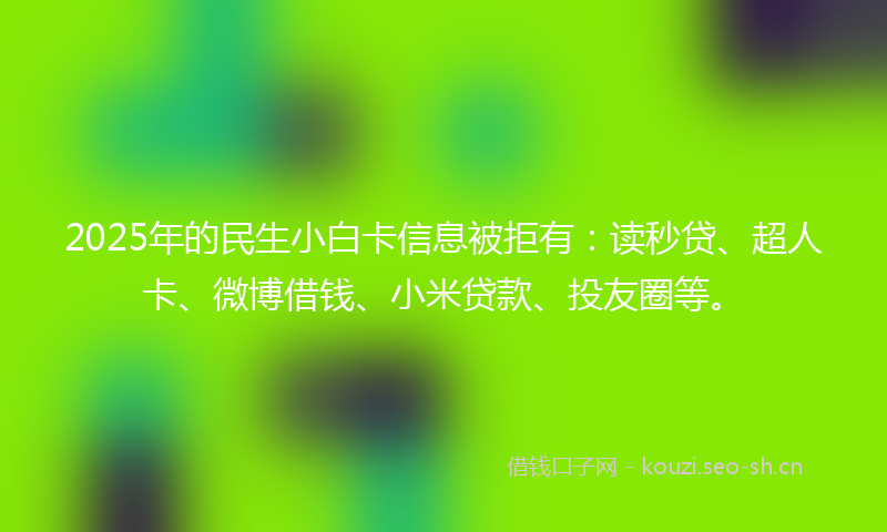 2025年的民生小白卡信息被拒有：读秒贷、超人卡、微博借钱、小米贷款、投友圈等。