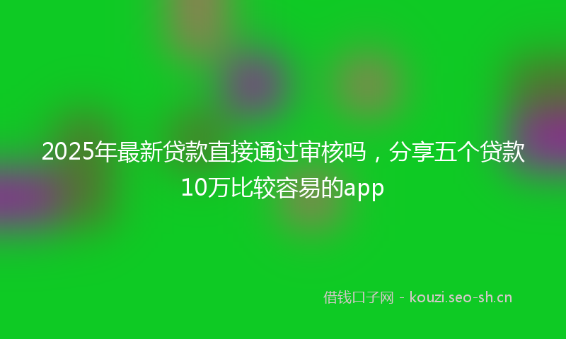 2025年最新贷款直接通过审核吗，分享五个贷款10万比较容易的app