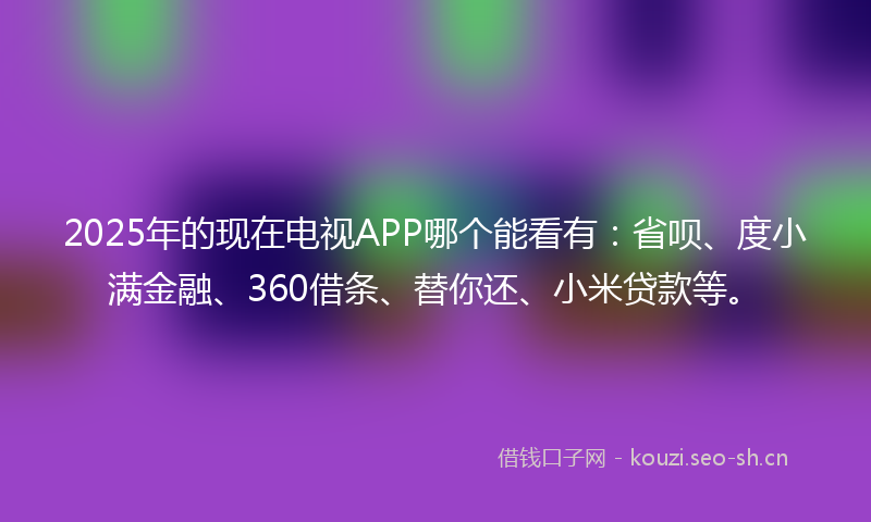 2025年的现在电视APP哪个能看有：省呗、度小满金融、360借条、替你还、小米贷款等。